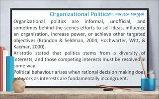 Dr. Parveen NagpalOrganizational Politics
Organizational politics are informal, unofficial, and
sometimes behind-the-scenes efforts to sell ideas, influence
an organization, increase power, or achieve other targeted
objectives (Brandon & Seldman, 2004; Hochwarter, Witt, &
Kacmar, 2000).
Aristotle stated that politics stems from a diversity of
interests, and those competing interests must be resolved in
some way.
Political behaviour arises when rational decision making does
not work as interests are fundamentally incongruent.
 