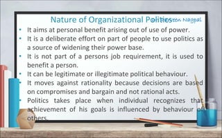 Dr. Parveen NagpalNature of Organizational Politics
• It aims at personal benefit arising out of use of power.
• It is a deliberate effort on part of people to use politics as
a source of widening their power base.
• It is not part of a persons job requirement, it is used to
benefit a person.
• It can be legitimate or illegitimate political behaviour.
• It moves against rationality because decisions are based
on compromises and bargain and not rational acts.
• Politics takes place when individual recognizes that
achievement of his goals is influenced by behaviour of
others.
 