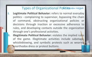 Dr. Parveen NagpalTypes of Organizational Politics
I. Legitimate Political Behavior: refers to normal everyday
politics - complaining to supervisor, bypassing the chain
of command, obstructing organizational policies or
decisions through inaction or excessive adherence to
rules, and developing contacts outside the organization
through one’s professional activities.
II. Illegitimate Political Behavior: violates the implied rules
of the game. Illegitimate activities include sabotage,
whistleblowing, and symbolic protests such as wearing
unorthodox dress or protest buttons.
 