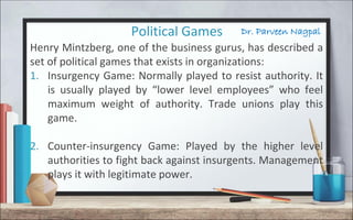 Dr. Parveen NagpalPolitical Games
Henry Mintzberg, one of the business gurus, has described a
set of political games that exists in organizations:
1. Insurgency Game: Normally played to resist authority. It
is usually played by “lower level employees” who feel
maximum weight of authority. Trade unions play this
game.
2. Counter-insurgency Game: Played by the higher level
authorities to fight back against insurgents. Management
plays it with legitimate power.
 