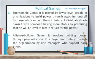 Dr. Parveen NagpalPolitical Games
3. Sponsorship Game: It is played by lower level people in
organizations to build power through attaching oneself
to those who can help them in future. Individuals attach
himself with someone having more status by promising
that he will be loyal to him in return for the power.
4. Alliance-building Game: It involves building power
through peer networks. It is played horizontally through
the organization by line managers who support each
other.
 