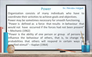 Dr. Parveen NagpalPower
Organization consists of many individuals who have to
coordinate their activities to achieve goals and objectives.
Power may be sometimes necessary for smooth functioning.
“Power is defined as a force that results in behaviour that
would not have occurred if the forces had not been present”
– Mechanic (1962)
“Power is the ability of one person or group of persons to
influence the behaviour of others, that is, to change the
probabilities that others will respond in certain ways to
specified stimuli” – Kaplan (1964)
 