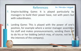 Dr. Parveen NagpalReferences
7. Empire-building Game: It is played particularly by
managers to build their power base, not with peers but
with subordinates.
8. Lording Game: This is played with the power of one's
position, for example where a senior manager assembles
his staff and makes pronouncements, sending them off
to do his or her bidding (which may, of course, not be in
the interests of the company).
 
