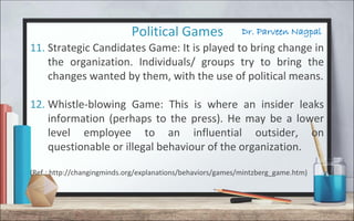 Dr. Parveen NagpalPolitical Games
11. Strategic Candidates Game: It is played to bring change in
the organization. Individuals/ groups try to bring the
changes wanted by them, with the use of political means.
12. Whistle-blowing Game: This is where an insider leaks
information (perhaps to the press). He may be a lower
level employee to an influential outsider, on
questionable or illegal behaviour of the organization.
(Ref.: http://changingminds.org/explanations/behaviors/games/mintzberg_game.htm)
 