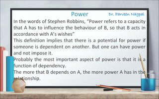 Dr. Parveen NagpalPower
In the words of Stephen Robbins, “Power refers to a capacity
that A has to influence the behaviour of B, so that B acts in
accordance with A’s wishes”
This definition implies that there is a potential for power if
someone is dependent on another. But one can have power
and not impose it.
Probably the most important aspect of power is that it is a
function of dependency.
The more that B depends on A, the more power A has in the
relationship.
 