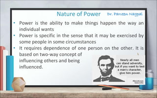 Dr. Parveen NagpalNature of Power
• Power is the ability to make things happen the way an
individual wants
• Power is specific in the sense that it may be exercised by
some people in some circumstances
• It requires dependence of one person on the other. It is
based on two-way concept of
influencing others and being
influenced.
 
