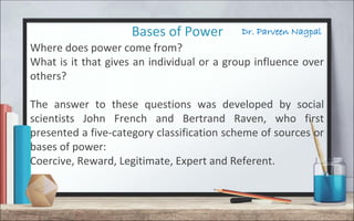 Dr. Parveen NagpalBases of Power
Where does power come from?
What is it that gives an individual or a group influence over
others?
The answer to these questions was developed by social
scientists John French and Bertrand Raven, who first
presented a five-category classification scheme of sources or
bases of power:
Coercive, Reward, Legitimate, Expert and Referent.
 