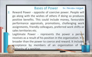 Dr. Parveen NagpalBases of Power
2. Reward Power - opposite of coercive power. People will
go along with the wishes of others if doing so produces
positive benefits. This could include money, favourable
performance appraisals, promotions, challenging work
assignments, friendly colleagues, preferred work shifts or
sales territories etc.
3. Legitimate Power - represents the power a person
receives as a result of his position in the organization. It is
broader than the power to coerce and reward. It includes
acceptance by members of an organization of the
authority of a position.
 
