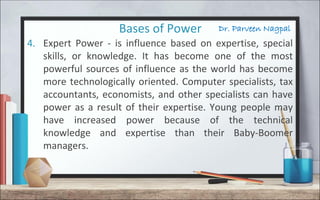 Dr. Parveen NagpalBases of Power
4. Expert Power - is influence based on expertise, special
skills, or knowledge. It has become one of the most
powerful sources of influence as the world has become
more technologically oriented. Computer specialists, tax
accountants, economists, and other specialists can have
power as a result of their expertise. Young people may
have increased power because of the technical
knowledge and expertise than their Baby-Boomer
managers.
 