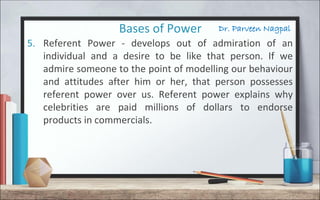 Dr. Parveen NagpalBases of Power
5. Referent Power - develops out of admiration of an
individual and a desire to be like that person. If we
admire someone to the point of modelling our behaviour
and attitudes after him or her, that person possesses
referent power over us. Referent power explains why
celebrities are paid millions of dollars to endorse
products in commercials.
 