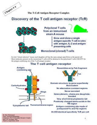 1
Dr. Riaz Muhammad
Notes: Advanced Immunology
Chapter# 4: The T-Cell Antigen Receptor Complex
Date: 10th
November, 2019
Made by Amjad Khan Afridi
The T-Cell Antigen Receptor Complex
In vitro “clonal selection” means each daughter cell has the same antigen specificity as the parent cell
Most molecules present on the monoclonal T cells will be identical to the polyclonal T cells EXCEPT for
the antigen combining site of the T cell antigen receptor
 