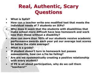Real, Authentic, Scary
               Questions
•   What is SpEd?
•   How can a teacher write one modified test that meets the
    individual needs of 7 students on IEPs?
•   Why does it seem that the students with disabilities that
    make school more difficult have less homework and work
    less than those without a disability?
•   How can more than 50% of our students receive academic
    performance awards each year yet our average test scores
    be below the state average?
•   What is a grade?
•   If student doesn’t turn in homework but passes
    assessments, how can s/he be failing?
•   Are are we systematically creating a positive relationship
    with every student?
•   If PE is all about participation, why do we call them
    “teachers?”
 