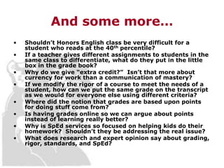 And some more…
•   Shouldn’t Honors English class be very difficult for a
    student who reads at the 40th percentile?
•   If a teacher gives different assignments to students in the
    same class to differentiate, what do they put in the little
    box in the grade book?
•   Why do we give “extra credit?” Isn’t that more about
    currency for work than a communication of mastery?
•   If we modify the rigor of a course to meet the needs of a
    student, how can we put the same grade on the transcript
    as we would for everyone else using different criteria?
•   Where did the notion that grades are based upon points
    for doing stuff come from?
•   Is having grades online so we can argue about points
    instead of learning really better?
•   Why is SpEd services so focused on helping kids do their
    homework? Shouldn’t they be addressing the real issue?
•   What does research and expert opinion say about grading,
    rigor, standards, and SpEd?
 