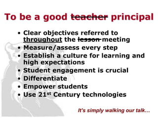 To be a good teacher principal
  • Clear objectives referred to
    throughout the lesson meeting
  • Measure/assess every step
  • Establish a culture for learning and
    high expectations
  • Student engagement is crucial
  • Differentiate
  • Empower students
  • Use 21st Century technologies

                    It’s simply walking our talk…
 