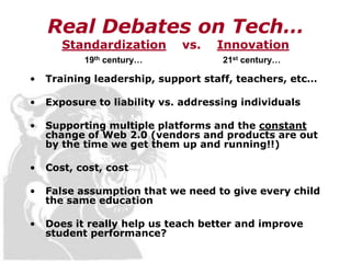 Real Debates on Tech…
       Standardization       vs.    Innovation
           19th century…             21st century…

•   Training leadership, support staff, teachers, etc…

•   Exposure to liability vs. addressing individuals

•   Supporting multiple platforms and the constant
    change of Web 2.0 (vendors and products are out
    by the time we get them up and running!!)

•   Cost, cost, cost

•   False assumption that we need to give every child
    the same education

•   Does it really help us teach better and improve
    student performance?
 