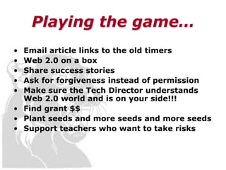 Playing the game…
• Email article links to the old timers
• Web 2.0 on a box
• Share success stories
• Ask for forgiveness instead of permission
• Make sure the Tech Director understands
  Web 2.0 world and is on your side!!!
• Find grant $$
• Plant seeds and more seeds and more seeds
• Support teachers who want to take risks
 
