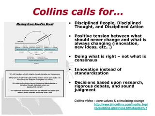 Collins calls for…
       • Disciplined People, Disciplined
         Thought, and Disciplined Action

       • Positive tension between what
         should never change and what is
         always changing (innovation,
         new ideas, etc…)

       • Doing what is right – not what is
         consensus

       • Innovation instead of
         standardization

       • Decisions based upon research,
         rigorous debate, and sound
         judgment

         Collins video – core values & stimulating change
                       http://www.jimcollins.com/media_topi
                       cs/building-greatness.html#audio=75
 