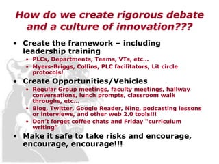 How do we create rigorous debate
 and a culture of innovation???
• Create the framework – including
  leadership training
   • PLCs, Departments, Teams, VTs, etc…
   • Myers-Briggs, Collins, PLC facilitators, Lit circle
     protocols!
• Create Opportunities/Vehicles
   • Regular Group meetings, faculty meetings, hallway
     conversations, lunch prompts, classroom walk
     throughs, etc…
   • Blog, Twitter, Google Reader, Ning, podcasting lessons
     or interviews, and other web 2.0 tools!!!
   • Don’t forget coffee chats and Friday “curriculum
     writing”
• Make it safe to take risks and encourage,
  encourage, encourage!!!
 