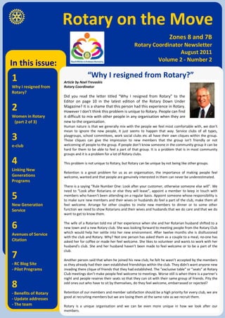 Rotary on the Move
                                                                                             Zones 8 and 7B
                                                                     Rotary Coordinator Newsletter
                                                                                      August 2011
                                                                              Volume 2 - Number 2
In this issue:
1                                     “Why I resigned from Rotary?”
                       Article by Noel Trevaskis
Why I resigned from    Rotary Coordinator
Rotary?
                       Did you read the letter titled “Why I resigned from Rotary” to the
                       Editor on page 10 in the latest edition of the Rotary Down Under
2                      Magazine? It is a shame that this person had this experience in Rotary.
                       However I don’t think this problem is unique to Rotary. People can find
Women in Rotary        it difficult to mix with other people in any organisation when they are
 (part 2 of 3)         new to the organisation.
                       Human nature is that we generally mix with the people we feel most comfortable with, we don’t
                       mean to ignore the new people, it just seems to happen that way. Service clubs of all types,

3                      playgroups, school committees, work social clubs etc all have their own cliques within the group.
                       Those cliques can give the impression to new members that the group isn’t friendly or not
e-club                 welcoming of people to the group. If people don’t know someone in the community group it can be
                       hard for them to be able to feel a part of that group. It is a problem that is in most community
                       groups and it is a problem for a lot of Rotary clubs.

4                      This problem is not unique to Rotary, but Rotary can be unique by not being like other groups.
Linking New
                       Retention is a great problem for us as an organisation, the importance of making people feel
Generations            welcome, wanted and that people are genuinely interested in them can never be underestimated.
Programs
                       There is a saying “Rule Number One: Look after your customer, otherwise someone else will”. We
                       need to “Look after Rotarians or else they will leave”, appoint a member to keep in touch with
5                      members who haven’t been attending on a regular basis. Appoint someone whose responsibility is
                       to make sure new members and their wives or husbands do feel a part of the club, make them all
New Generation         feel welcome. Arrange for other couples to invite new members to dinner or to some other
Service                function we need to show Rotarians and their wives and husbands that we do care and that we do
                       want to get to know them.


6                      The wife of a Rotarian told me of her experience when she and her Rotarian husband shifted to a
                       new town and a new Rotary club. She was looking forward to meeting people from the Rotary Club
                       which would help her settle into her new environment. After twelve months she is disillusioned
Avenues of Service
                       with the club and Rotary. Why? Not one person has asked them as a couple to a meal, no-one has
Citation               asked her for coffee or made her feel welcome. She likes to volunteer and wants to work with her
                       husband’s club. She and her husband haven’t been made to feel welcome or to be a part of the

7
                       club.

                       Another person said that when he joined his new club, he felt he wasn’t accepted by the members
- RC Blog Site         as they already had their own established friendships within the club. They didn’t want anyone new
- Pilot Programs       invading there clique of friends that they had established. The “exclusive table” or “seats” at Rotary
                       Club meetings don’t make people feel welcome to meetings. Worse still is when there is a partner’s
                       night and people reserve their seats so that they can sit with their same group of friends. Pity the

8                      odd ones out who have to sit by themselves, do they feel welcome, embarrassed or rejected?

- Benefits of Rotary   Retention of our members and member satisfaction should be a high priority for every club, we are
                       good at recruiting members but we are losing them at the same rate as we recruit them.
- Update addresses
- The team             Rotary is a unique organisation and we can be even more unique in how we look after our
                       members.
 