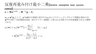 反復再重み付け最小二乗(iterative reweighted least squares
method)
𝑎 𝑛 = 𝐰 𝑇 𝜙 𝑛として，𝐳のn番目の要素に相当する𝑧 𝑛はロジスティックシグモイド関数を現在の点
𝐰 𝑜𝑙𝑑の周りで局所線形近似(一次のテイラー展開)して得られる空間での目的変数値であると解釈
できる
 