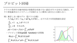 プロビット回帰
クラスの条件付き確率密度が指数型分布族でない(混合ガウス分布など)場合，ク
ラス事後確率はロジスティック回帰のように簡単に表せるとは限らない．
例）雑音しきい値モデル（2クラス分類）
入力𝜙 𝑛に対して𝑎 𝑛 = 𝐰 𝑇 𝜙 𝑛を評価し，以下の式で目的変数値を設定
1
0
n n
n
t a
t
 

のとき
それ以外.
( 1| ) ( ) ( )
a
p t f a p d 

   x
・プロビット関数(probit function)の逆関数
( ) ( | 0,1)
a
a d 

   N
2
( | 0, ) ( | 0,1)
a a
d d

    
 
 N N
 