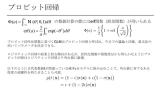 プロビット回帰
プロビット活性化関数に基づくGLMはプロビット回帰と呼ばれ，今までの議論と同様，最尤法の
用いてパラメータを決定できる．
ロジスティック回帰の結果と似る傾向があるが，活性化関数の指数部分から明らかなようにプロ
ビット回帰はロジスティック回帰より外れ値に敏感．
2
0
2
erf ( ) exp( )
a
a d 

 
の数値計算の際にはerf関数（誤差関数）が用いられる
以下のように目的変数値tが間違っている確率εをモデルに組み込むことで，外れ値に対するある
程度の頑健性を持たせることも可能．
( ) ( | 0,1)
a
a d 

   N
 