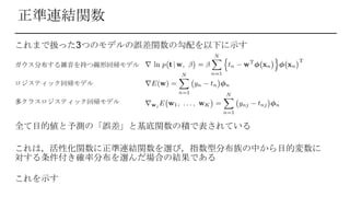 正準連結関数
これまで扱った3つのモデルの誤差関数の勾配を以下に示す
ガウス分布する雑音を持つ線形回帰モデル
ロジスティック回帰モデル
多クラスロジスティック回帰モデル
全て目的値と予測の「誤差」と基底関数の積で表されている
これは，活性化関数に正準連結関数を選び，指数型分布族の中から目的変数に
対する条件付き確率分布を選んだ場合の結果である
これを示す
 