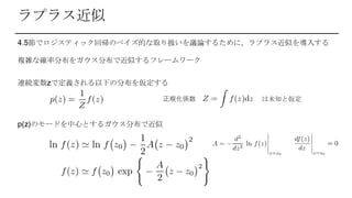 ラプラス近似
4.5節でロジスティック回帰のベイズ的な取り扱いを議論するために，ラプラス近似を導入する
複雑な確率分布をガウス分布で近似するフレームワーク
連続変数zで定義される以下の分布を仮定する
正規化係数 は未知と仮定
p(z)のモードを中心とするガウス分布で近似
 