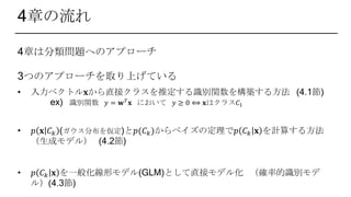4章の流れ
4章は分類問題へのアプローチ
3つのアプローチを取り上げている
• 入力ベクトル𝐱から直接クラスを推定する識別関数を構築する方法 (4.1節)
ex) 識別関数 𝑦 = 𝐰 𝑇 𝐱 において 𝑦 ≥ 0 ⟺ 𝐱はクラス𝐶1
• 𝑝 𝐱 𝐶 𝑘 (ガウス分布を仮定)と𝑝(𝐶 𝑘)からベイズの定理で𝑝 𝐶 𝑘 𝐱 を計算する方法
（生成モデル） (4.2節)
• 𝑝 𝐶 𝑘 𝐱 を一般化線形モデル(GLM)として直接モデル化 （確率的識別モデ
ル）(4.3節)
 