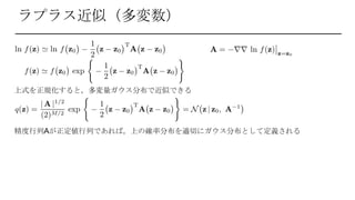 ラプラス近似（多変数）
上式を正規化すると，多変量ガウス分布で近似できる
精度行列Aが正定値行列であれば，上の確率分布を適切にガウス分布として定義される
 