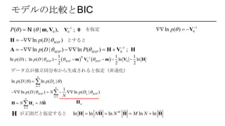 モデルの比較とBIC
0( ) ( | , ),P   m VN を仮定
1
0ln ( )p  
  V
ln ( | )MAPp D  H とすると
1
0ln ( | ) ln ( )MAP MAPp D P  
    A H V H;
1
0

V 0;
   1
0 0
1 1 1
ln ( ) ln ( | ) ln ln
2 2 2
MAP MAP MAPp D p D   
    
T
m V m V H;
データ点が独立同分布から生成されると仮定（非退化）
1
ln ( | ) ln ( | )
N
n
n
p D p D 

 
1
1
ln ( | ) ln ( | )
N
MAP n MAP
n
p D N p D
N
 

   
nH
1
ˆ
N
n
n
N N

 H H H
ˆ ˆ ˆln ln ln ln lnM
N N M N   H H H Hが正則だと仮定するとH
 