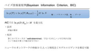 ベイズ情報量規準(Bayeisan Information Criterion, BIC)
M : パラメータ数 N : データ
数
ln ( | )MLp D M AICでは を最大化
・長所
・短所
評価が簡単
多くのパラメータが「well-determined」でないために,ヘッセ行列が正則
という仮定が多くの場合妥当でない
ニューラルネットワークの枠組みで,もっと精度良くモデルエビデンスを推定可能
 