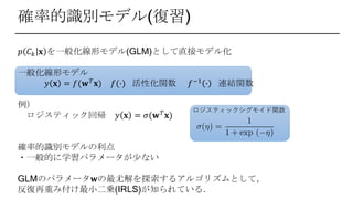 確率的識別モデル(復習)
𝑝 𝐶 𝑘 𝐱 を一般化線形モデル(GLM)として直接モデル化
一般化線形モデル
𝑦 𝐱 = 𝑓(𝐰 𝑇 𝐱) 𝑓(∙) 活性化関数 𝑓−1 ∙ 連結関数
例）
ロジスティック回帰 𝑦 𝐱 = 𝜎(𝐰 𝑇
𝐱)
確率的識別モデルの利点
・一般的に学習パラメータが少ない
GLMのパラメータ𝐰の最尤解を探索するアルゴリズムとして，
反復再重み付け最小二乗(IRLS)が知られている．
ロジスティックシグモイド関数
 