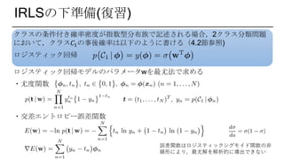 IRLSの下準備(復習)
クラスの条件付き確率密度が指数型分布族で記述される場合，2クラス分類問題
において，クラス𝐶1の事後確率は以下のように書ける（4.2節参照)
ロジスティック回帰
ロジスティック回帰モデルのパラメータwを最尤法で求める
・尤度関数
・交差エントロピー誤差関数
誤差関数はロジスティックシグモイド関数の非
線形により，最尤解を解析的に導出できない
 
