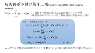 反復再重み付け最小二乗(iterative reweighted least squares
method)
・目的値と予測値の誤差と基底関数ベクトルの積
・線形回帰モデルにおける二乗和誤差の勾配の式と同じ
3.1.1 最尤推定と最小二乗
     
   
   
   
1
1
2
1
1
1
ln | , , ln | ,
1
2
ln | , ,
3.15
N
n n D
n
N
D n n
n
N
n n n
n
p N t E
E t
p t
 
 





 
 
  
 



T
T
T
T T
ML
t x w w φ w
w w φ
t x w w φ φ
w Φ Φ Φ t
→シグモイド関数の非線形性により(3.15)のように最尤解を解析的に導出できない
 