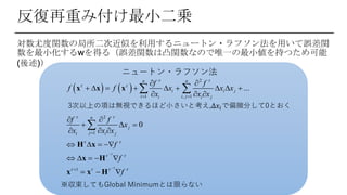 対数尤度関数の局所二次近似を利用するニュートン・ラフソン法を用いて誤差関
数を最小化するwを得る（誤差関数は凸関数なので唯一の最小値を持つため可能
(後述)）
反復再重み付け最小二乗
ニュートン・ラフソン法
   
1
1
2
1 , 1
2
1
1
...
0
n n
i i j
i i ji i j
n
j
ji i j
f f
f f x x x
x x x
f f
x
x x x
f
f
f
 
 
 
 
 
   


 


 
        
  
 
  
  
   
    
  
 

x x x
H x
x H
x x H
3次以上の項は無視できるほど小さいと考え,∆𝑥𝑖で偏微分して0とおく
※収束してもGlobal Minimumとは限らない
 