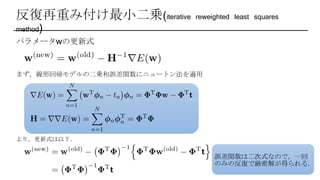 反復再重み付け最小二乗(iterative reweighted least squares
method)
パラメータwの更新式
まず，線形回帰モデルの二乗和誤差関数にニュートン法を適用
より，更新式は以下．
誤差関数は二次式なので，一回
のみの反復で厳密解が得られる．
 