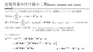 反復再重み付け最小二乗(iterative reweighted least squares
method)
ロジスティック回帰における交差エントロピー関数にニュートン法を適用
ヘッセ行列はwに依存
より，0 < 𝑦𝑛 < 1であることからHは正定値行列
⇨ 誤差関数は凸関数であり唯一の最小解を持つ
よって更新式は以下
 
