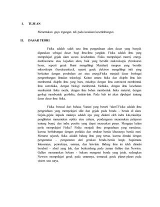 I. TUJUAN
Menentukan gaya tegangan tali pada keadaan kesetimbangan
II. DASAR TEORI
Fisika adalah salah satu ilmu pengetahuan alam dasar yang banyak
digunakan sebagai dasar bagi ilmu-ilmu yanglain. Fisika adalah ilmu yang
mempelajari gejala alam secara keseluruhan. Fisika mempelajari materi, energi,
danfenomena atau kejadian alam, baik yang bersifat makroskopis (berukuran
besar, seperti gerak Bumi mengelilingi Matahari) maupun yang bersifat
mikroskopis (berukurankecil, seperti gerak elektron mengelilingi inti) yang
berkaitan dengan perubahan zat atau energi.Fisika menjadi dasar berbagai
pengembangan ilmudan teknologi. Kaitan antara fisika dan disiplin ilmu lain
membentuk disiplin ilmu yang baru, misalnya dengan ilmu astronomi membentuk
ilmu astrofisika, dengan biologi membentuk biofisika, dengan ilmu kesehatan
membentuk fisika medis, dengan ilmu bahan membentuk fisika material, dengan
geologi membentuk geofisika, danlain-lain. Pada bab ini akan dipelajari tentang
dasar dasar ilmu fisika.
Fisika berasal dari bahasa Yunani yang berarti “alam”.Fisika adalah ilmu
pengetahuan yang mempelajari sifat dan gejala pada benda - benda di alam.
Gejala-gejala inipada mulanya adalah apa yang dialami oleh indra kita,misalnya
penglihatan menemukan optika atau cahaya, pendengaran menemukan pelajaran
tentang bunyi, dan indra peraba yang dapat merasakan panas. Mengapa kalian
perlu mempelajari Fisika? Fisika menjadi ilmu pengetahuan yang mendasar,
karena berhubungan dengan perilaku dan struktur benda khususnya benda mati.
Menurut sejarah, fisika adalah bidang ilmu yang tertua, karena dimulai dengan
pengamatan - pengamatan dari gerakan benda-benda langit, bagaimana
lintasannya, periodenya, usianya, dan lain-lain. Bidang ilmu ini telah dimulai
berabad - abad yang lalu, dan berkembang pada zaman Galileo dan Newton.
Galileo merumuskan hokum - hukum mengenai benda yang jatuh, sedangkan
Newton mempelajari gerak pada umumnya, termasuk gerak planet-planet pada
sistem tata surya.
 