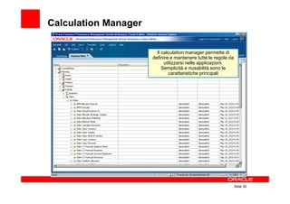 Calculation Manager

                        Il calculation manager permette di
                      definire e mantenere tutte le regole da
                            utilizzarsi nelle applicazioni.
                           Semplicità e riusabilità sono le
                              caratteristiche principali




                                                                Slide 35
 