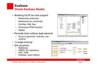 Essbase
        Oracle Essbase Studio

    • Modeling OLAP da varie sorgenti
          •     Relazionali strutturate
          •     Relazionali non strutturate
          •     Flat files, XML files
          •     Dimensioni EPM Architect
          •     OBIEE
    • Permette forte riutilizzo degli elementi
          •     Riuso di gerarchie, metriche, star
                schema
    • “Lineage tracking”
    • Drill anywhere
          •     Relational
          •     OBIEE, BI+ repository
          •     URL, FDM
          •     Essbase, Java method


    Copyright © 2008, Oracle and / or its affiliates. All rights reserved.   Slide 8
8
 