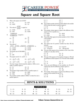 Square and Square Root
1. What is the square root of 0.09?
(1) 0.3 (2) 0.03
(3) 0.003 (4) 3.0
2. The value of
0.441
0.625
is equal to :
(1) 0.048 (2) 0.84
(3) 0.48 (4) 0.084
3.
0.00001225
0.00005329
is equal to :
(1)
25
77
(2)
35
72
(3)
35
77
(4)
25
73
4. The value of
19.36 0.1936 0.001936 0.00001936+ + + is :
(1) 4.8484 (2) 4.8694
(3) 4.8884 (4) 4.8234
5. The fourth root of 24010000 is
(1) 7 (2) 49
(3) 490 (4) 70
6. The square root of 33 4 35- is :
(1) ( )2 7 5± + (2) ( )7 2 5± +
(3) ( )7 2 5± - (4) ( )2 7 5± -
7. The least integer which should be added to 1000 so as to
make it a perfect square is
(1) 10 (2) 18
(3) 24 (4) 89
8. The greatest 4 digit number which is a perfect square, is
(1) 9999 (2) 9909
(3) 9801 (4) 9081
9. The smallest number added to 680621 to make the sum a
perfect square is :
(1) 4 (2) 5
(3) 6 (4) 8
10. The smallest number which should be added to the number
8958 so that the result is a perfect square is
( 1) 69 (2) 67
(3) 77 (4) 79
11. The number, whose square is equal to the differene of the
squares of 75.15 and 60.12, is
( 1) 46.09 (2) 48.09
(3) 45.09 (4) 47.09
12. Three fifth ofthe square of a certain number is 126.15.What
is the number?
( 1) 210.25 (2) 75.69
(3) 14.5 (4) 145
13. The square root of a positive number less than 100 lies
between
( 1) 0 and 1000 (2) 0 and 10
(3) –10 and 10 (4) –100 and 100
14. The sum of the squares of two numbers is 386. If one of the
number is 5, the other will be :
(1) 18 (2) 19
(3) 15 (4) 20
15. The sum of the squares of two positive integers is 100 and
the difference oftheir squares is 28. The sum of the number
is :
( 1) 12 (2) 13
(3) 14 (4) 15
16. If the sum and difference of two numbers are 20 and 8
respectively, then the difference of their square is :
( 1) 12 (2) 28
(3) 80 (4) 160
17. The number, whose square is equal to the difference of the
squares of the numbers 68 and 32, is
( 1) 36 (2) 48
(3) 60 (4) 64
HINTS & SOLUTIONS
.ANSWER KEY.
1. (1) 2. (2) 3. (2) 4. (3) 5. (4) 6. (4)
7. (3) 8. (3) 9. (1) 10. (2) 11. (3) 12. (3)
13. (3) 14. (2) 15. (3) 16. (4) 17. (3)
https://www.govtjobsalert.info/https://freeonlinetest.net/ https://www.ibpsonline.in/
 