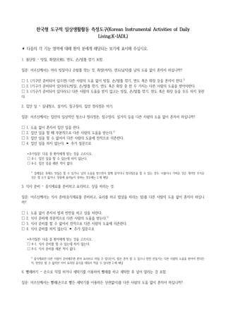 한국형 도구적 일상생활활동 측정도구(Korean Instrumental Activities of Daily
Living;K-IADL)
☀ 다음의 각 기능 영역에 대해 환자 분에게 해당되는 보기에 표시해 주십시오.
1. 몸단장 – 빗질, 화장(化粧), 면도, 손/발톱 깎기 포함.
질문: 어르신께서는 머리 빗질이나 손발톱 깎는 것, 화장(여자), 면도(남자)를 남의 도움 없이 혼자서 하십니까?
☐ 1. (기구만 준비되어 있으면) 다른 사람의 도움 없이 빗질, 손/발톱 깎기, 면도 혹은 화장 등을 혼자서 한다.1)
☐ 2. (기구가 준비되어 있더라도)빗질, 손/발톱 깎기, 면도 혹은 화장 중 한 두 가지는 다른 사람의 도움을 받아야한다.
☐ 3. (기구가 준비되어 있더라도) 다른 사람의 도움을 받지 않고는 빗질, 손/발톱 깎기, 면도 혹은 화장 등을 모두 하지 못한
다.
2. 집안 일 – 실내청소, 설거지, 침구정리, 집안 정리정돈 하기.
질문: 어르신께서는 집안의 일상적인 청소나 정리정돈, 침구정리, 설거지 등을 다른 사람의 도움 없이 혼자서 하십니까?
☐ 1. 도움 없이 혼자서 집안 일을 한다.
☐ 2. 집안 일을 할 때 부분적으로 다른 사람의 도움을 받는다.1)
☐ 3. 집안 일을 할 수 없어서 다른 사람의 도움에 전적으로 의존한다.
☐ 4. 집안 일을 하지 않는다. ► 추가 질문으로
*추가질문: 다음 중 환자에게 맞는 것을 고르시오.
☐ 4-1. 집안 일을 할 수 있는데 하지 않는다.
☐ 4-2. 집안 일을 해본 적이 없다.
1)
걸레질은 못해도 빗질은 할 수 있거나, 남의 도움을 받으면서 함께 설거지나 정리정돈을 할 수 있는 경우, 이불이나 가벼운 것은 개지만 무거운
것은 갤 수가 없거나, 장롱에 올려놓지 못하는 경우에는 2.에 해당.
3. 식사 준비 – 음식재료를 준비하고 요리하고, 상을 차리는 것.
질문: 어르신께서는 식사 준비(음식재료를 준비하고, 요리를 하고 밥상을 차리는 일)를 다른 사람의 도움 없이 혼자서 하십니
까?
☐ 1. 도움 없이 혼자서 밥과 반찬을 하고 상을 차린다.
☐ 2. 식사 준비에 부분적으로 다른 사람의 도움을 받는다.1)
☐ 3. 식사 준비를 할 수 없어서 전적으로 다른 사람의 도움에 의존한다.
☐ 4. 식사 준비를 하지 않는다. ► 추가 질문으로
*추가질문: 다음 중 환자에게 맞는 것을 고르시오.
☐ 4-1. 식사 준비를 할 수 있는데 하지 않는다.
☐ 4-2. 식사 준비를 해본 적이 없다.
1)
음식재료만 다른 사람이 준비해주면 혼자 요리하고 차릴 수 있다든지, 밥은 혼자 할 수 있으나 반찬 만들기는 다른 사람의 도움을 받아야 한다든
지, 반찬은 할 수 없지만 이미 요리된 음식을 데워서 먹을 수 있다면 2.에 해당
4. 빨래하기 – 손으로 직접 하거나 세탁기를 이용하여 빨래를 하고 세탁한 후 널어 말리는 것 포함.
질문: 어르신께서는 빨래(손으로 빨든 세탁기를 이용하든 상관없이)를 다른 사람의 도움 없이 혼자서 하십니까?
 