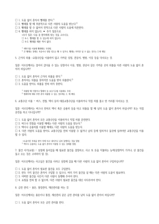 ☐ 1. 도움 없이 혼자서 빨래를 한다.1)
☐ 2. 빨래를 할 때 부분적으로 다른 사람의 도움을 받는다.2)
☐ 3. 빨래를 할 수 없어서 전적으로 다른 사람의 도움에 의존한다.
☐ 4. 빨래를 하지 않는다. ► 추가 질문으로
*추가 질문: 다음 중 환자에게 맞는 것을 고르시오.
☐ 4-1. 빨래를 할 수 있는데 하지 않는다.
☐ 4-2. 빨래를 해본 적이 없다.
1)
세탁기를 이용해 빨래해도 무관함.
2)
큰 빨래는 못해도 속옷이나 양말 정도는 빨 수 있거나, 빨래는 하지만 널 수 없는 경우는 2.에 해당.
5. 근거리 외출 -교통수단을 이용하지 않고 가까운 상점, 관공서, 병원, 이웃 등을 다녀오는 것.
질문: 어르신께서는 걸어서 갔다올 수 있는 상점이나 이웃, 병원, 관공서 같은 가까운 곳의 외출을 다른 사람의 도움 없이 혼
자서 하십니까?
☐ 1. 도움 없이 혼자서 근거리 외출을 한다.1)
☐ 2. 혼자서는 외출을 못하지만 도움을 받아 외출한다.2)
☐ 3. 도움을 받아도 외출을 전혀 하지 못한다.
1)
외출할 때 지팡이나 휠체어 등 보조기구를 사용해도 무관.
2)
휠체어에 태워 주면 혼자 외출할 수 있는 경우에는 2. 에 해당.
6. 교통수단 이용 – 버스, 전철, 택시 등의 대중교통수단을 이용하거나 직접 차를 몰고 먼 거리를 다녀오는 것.
질문: 어르신께서는 버스나 전처르 택시 혹은 승용차 등을 타고 외출을 할 때 남의 도움 없이 혼자서 하십니까? 또는 직접
운전을 하고 다니십니까?
☐ 1. 도움 없이 혼자서 모든 교통수단을 이용하거나 직접 차를 운전한다.
☐ 2. 버스나 전철을 이용할 때에는 다른 사람의 도움을 받는다.1)
☐ 3. 택시나 승용차를 이용할 때에도 다른 사람의 도움을 받는다.
☐ 4. 다른 사람의 도움을 받아도 교통수단을 전혀 이용할 수 없거나 남의 등에 업히거나 들것에 실려야만 교통수단을 이용
할 수 있다.
*도움이란 부축을 받아 차에 타고 내리거나 남과 동행하는 것을 말함.
1)
택시나 승용차는 도움 없이 혼자서 이용할 수 있는 상태를 말함.
7. 물건 사기(쇼핑) – 상점에 들어갔을 때 필요한 물건을 결정하고, 사고 또 돈을 지불하는 능력(상점까지 가거나, 산 물건을
들고 오는 것은 고려하지 말 것).
질문: 어르신께서는 사고싶은 물건을 사려고 상점에 갔을 때 다른 사람의 도움 없이 혼자서 구입하십니까?
☐ 1. 도움 없이 혼자서 필요한 물건을 모두 구입한다.
☐ 2. 한두 가지 물건은 혼자서 구입할 수 있으나, 여러 가지 물건을 살 때는 다른 사람의 도움이 필요하다.
☐ 3. 어떠한 물건을 사든지 다른 사람이 동행해 주어야 한다.
☐ 4. 쇼핑을 전혀 할 수 없으며, 다른 사람이 필요한 물건을 대신 사다주어야 한다.
8. 금전 관리 – 용돈, 통장관리, 재산관리를 하는 것
질문: 어르신께서는 용돈이나 통장, 재산관리 같은 금전 관리를 남의 도움 없이 혼자서 하십니까?
☐ 1. 도움 없이 혼자서 모든 금전 관리를 한다.
 