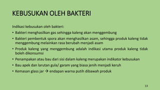 KEBUSUKAN OLEH BAKTERI
Indikasi kebusukan oleh bakteri:
• Bakteri menghasilkan gas sehingga kaleng akan menggembung
• Bakteri pembentuk spora akan menghasilkan asam, sehingga produk kaleng tidak
menggembung melainkan rasa berubah menjadi asam
• Produk kaleng yang menggembung adalah indikasi utama produk kaleng tidak
boleh dikonsumsi
• Penampakan atau bau dari sisi dalam kaleng merupakan indikator kebusukan
• Bau apek dan larutan gula/ garam yang biasa jenih menjadi keruh
• Kemasan glass jar  endapan warna putih dibawah produk
13
 