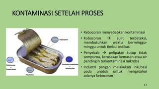 KONTAMINASI SETELAH PROSES
• Kebocoran menyebabkan kontaminasi
• Kobocoran  sulit terdeteksi,
membutuhkan waktu berminggu-
minggu untuk timbul indikasi
• Penyebab  pelipatan tutup tidak
sempurna, kerusakan kemasan atau air
pendingin terkontaminasi mikroba
• Industri pangan melakukan inkubasi
pada produk untuk mengetahui
adanya kebocoran
17
 