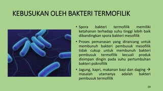 KEBUSUKAN OLEH BAKTERI TERMOFILIK
• Spora bakteri termofilik memiliki
ketahanan terhadap suhu tinggi lebih baik
dibandingkan spora bakteri mesofilik
• Proses pemanasan yang dirancang untuk
membunuh bakteri pembusuk mesofilik
tidak cukup untuk membunuh bakteri
pembusuk termofilik kecuali produk
disimpan dingin pada suhu pertumbuhan
bakteri psikrofilik
• Jagung, kapri, makanan bayi dan daging 
masalah utamanya adalah bakteri
pembusuk termofilik
19
 
