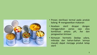 • Proses sterilisasi termal pada produk
kaleng  mengawetkan makanan
• Keadaan steril dicapai dengan
menggunakan panas saja atau
kombinasi antara pH, Aw dan
pengawetan kimiawi
• Kemasan hermetis (kedap udara,
mikroba dan bahan-bahan lainnya
masuk) dapat menjaga produk tetap
steril
3
 