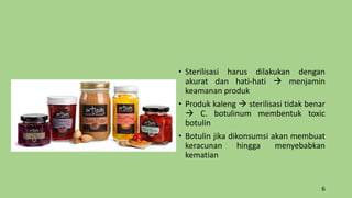 • Sterilisasi harus dilakukan dengan
akurat dan hati-hati  menjamin
keamanan produk
• Produk kaleng  sterilisasi tidak benar
 C. botulinum membentuk toxic
botulin
• Botulin jika dikonsumsi akan membuat
keracunan hingga menyebabkan
kematian
6
 