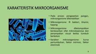 KARAKTERISTIK MIKROORGANISME
• Pada proses pengawetan pangan,
mikroorganisme dikendalikan
• Mikroorganisme  bakteri, khamir,
kapang
• Mikroorganisme dikelompokkan
berdasarkan sifat mikroskopisnya dan
penampakan visual ketika tumbuh
berkoloni
• Karakter mikroorganisme: kurva
pertumbuhan, faktor intrinsic, faktor
ekstrinsik
8
 